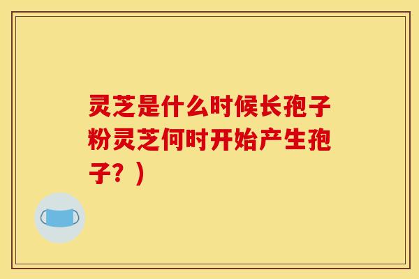 灵芝是什么时候长孢子粉灵芝何时开始产生孢子？)
