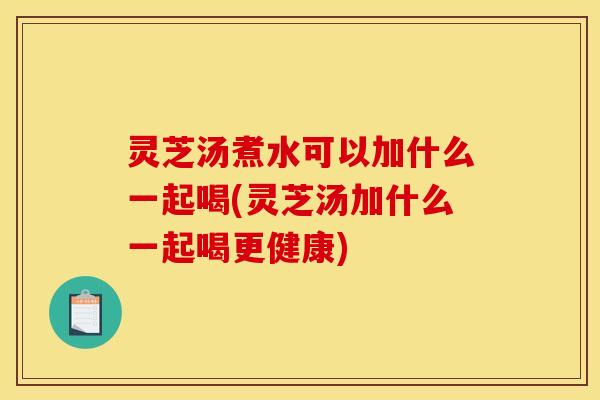 灵芝汤煮水可以加什么一起喝(灵芝汤加什么一起喝更健康)