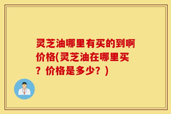 灵芝油哪里有买的到啊价格(灵芝油在哪里买？价格是多少？)
