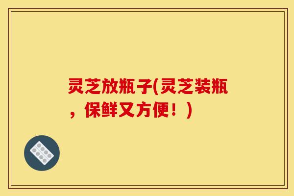 灵芝放瓶子(灵芝装瓶，保鲜又方便！)