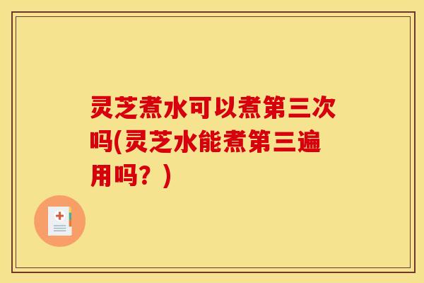 灵芝煮水可以煮第三次吗(灵芝水能煮第三遍用吗？)