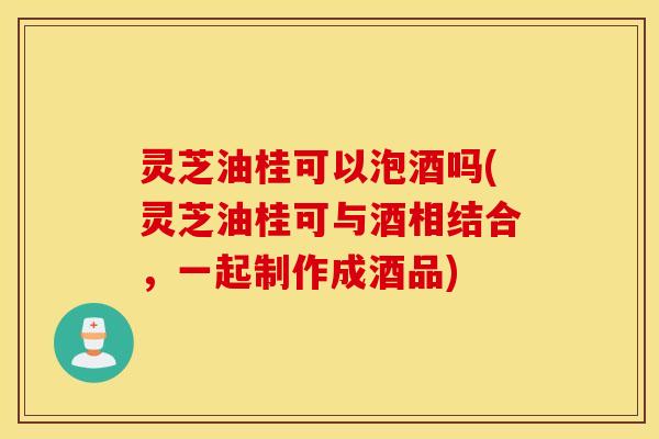 灵芝油桂可以泡酒吗(灵芝油桂可与酒相结合，一起制作成酒品)
