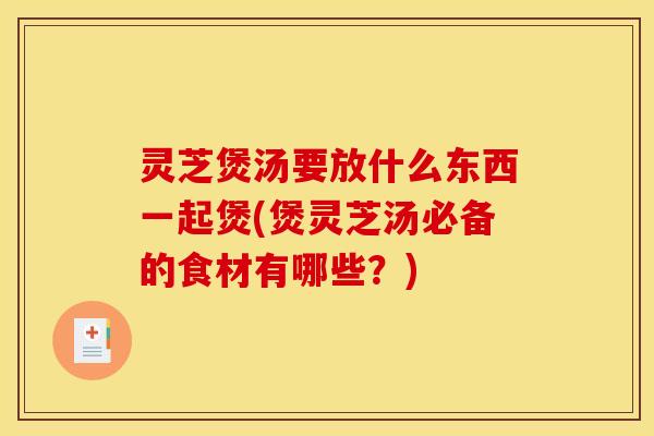 灵芝煲汤要放什么东西一起煲(煲灵芝汤必备的食材有哪些？)