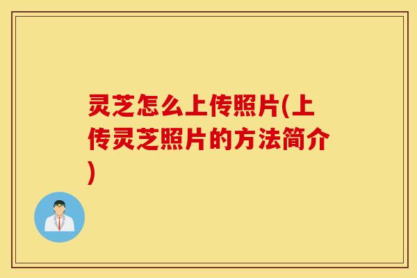 灵芝怎么上传照片(上传灵芝照片的方法简介)