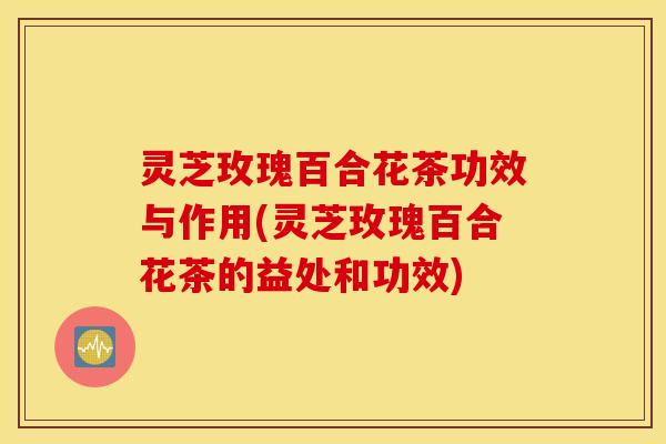 灵芝玫瑰百合花茶功效与作用(灵芝玫瑰百合花茶的益处和功效)