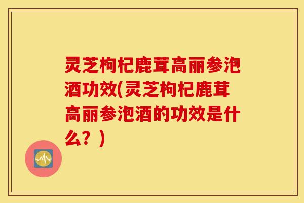 灵芝枸杞鹿茸高丽参泡酒功效(灵芝枸杞鹿茸高丽参泡酒的功效是什么？)