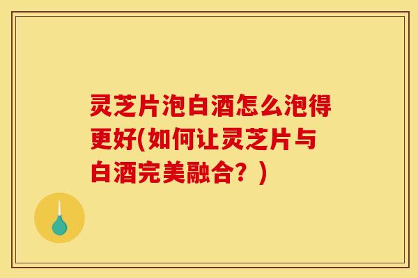 灵芝片泡白酒怎么泡得更好(如何让灵芝片与白酒完美融合？)