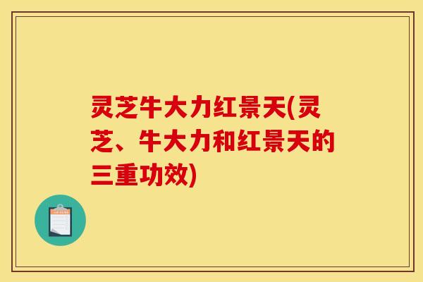 灵芝牛大力红景天(灵芝、牛大力和红景天的三重功效)