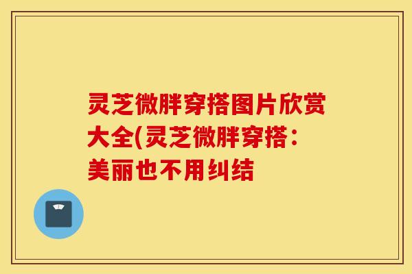 灵芝微胖穿搭图片欣赏大全(灵芝微胖穿搭：美丽也不用纠结