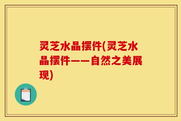 灵芝水晶摆件(灵芝水晶摆件——自然之美展现)