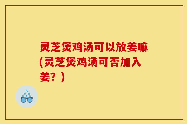 灵芝煲鸡汤可以放姜嘛(灵芝煲鸡汤可否加入姜？)
