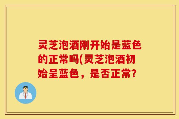 灵芝泡酒刚开始是蓝色的正常吗(灵芝泡酒初始呈蓝色，是否正常？