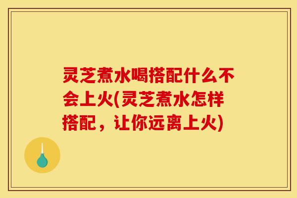 灵芝煮水喝搭配什么不会上火(灵芝煮水怎样搭配，让你远离上火)