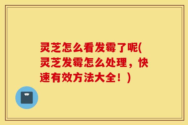灵芝怎么看发霉了呢(灵芝发霉怎么处理，快速有效方法大全！)