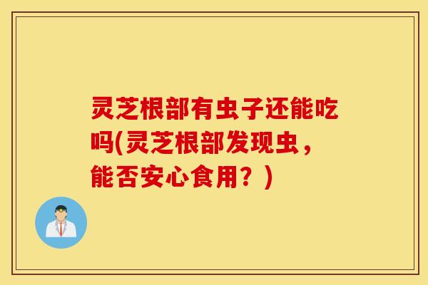 灵芝根部有虫子还能吃吗(灵芝根部发现虫，能否安心食用？)