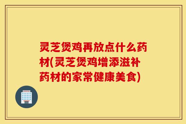 灵芝煲鸡再放点什么药材(灵芝煲鸡增添滋补药材的家常健康美食)