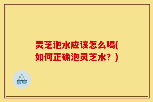 灵芝泡水应该怎么喝(如何正确泡灵芝水？)