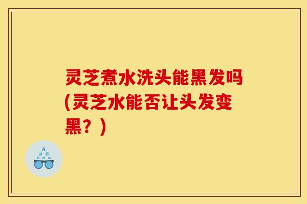 灵芝煮水洗头能黑发吗(灵芝水能否让头发变黑？)