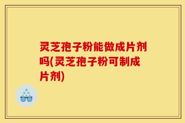 灵芝孢子粉能做成片剂吗(灵芝孢子粉可制成片剂)