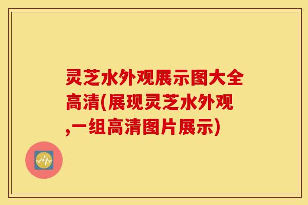 灵芝水外观展示图大全高清(展现灵芝水外观,一组高清图片展示)