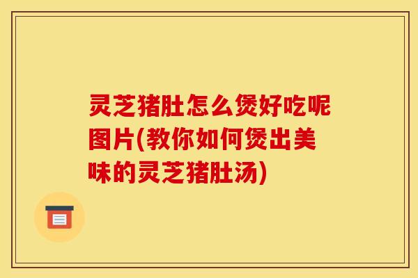 灵芝猪肚怎么煲好吃呢图片(教你如何煲出美味的灵芝猪肚汤)