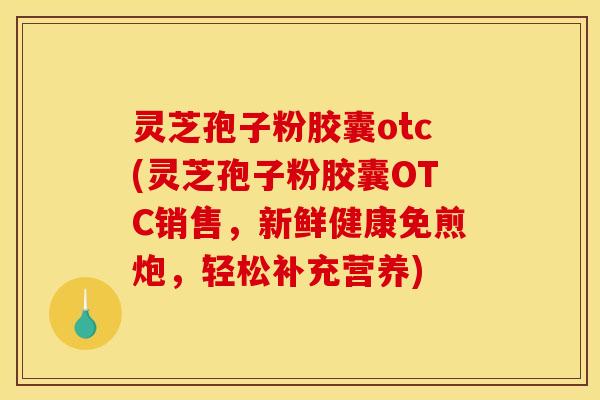 灵芝孢子粉胶囊otc(灵芝孢子粉胶囊OTC销售，新鲜健康免煎炮，轻松补充营养)