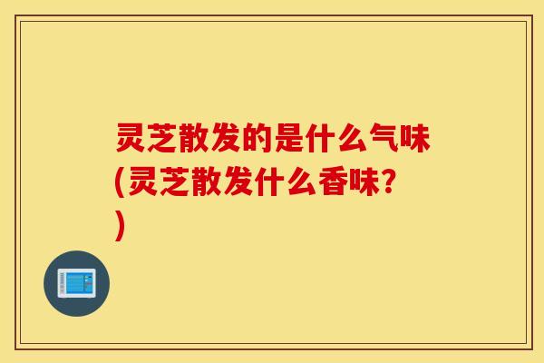 灵芝散发的是什么气味(灵芝散发什么香味？)