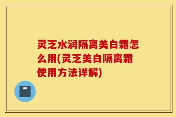 灵芝水润隔离美白霜怎么用(灵芝美白隔离霜使用方法详解)