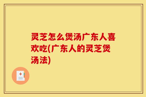 灵芝怎么煲汤广东人喜欢吃(广东人的灵芝煲汤法)