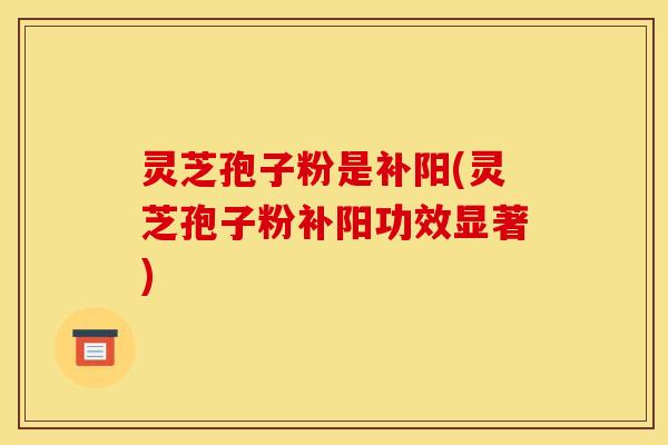 灵芝孢子粉是补阳(灵芝孢子粉补阳功效显著)