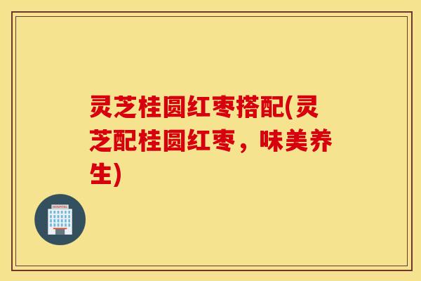 灵芝桂圆红枣搭配(灵芝配桂圆红枣，味美养生)