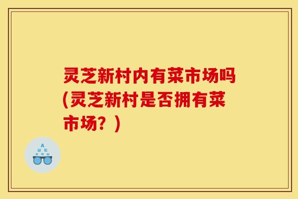 灵芝新村内有菜市场吗(灵芝新村是否拥有菜市场？)
