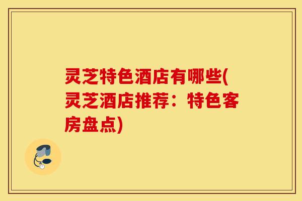 灵芝特色酒店有哪些(灵芝酒店推荐：特色客房盘点)