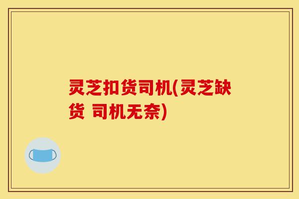 灵芝扣货司机(灵芝缺货 司机无奈)
