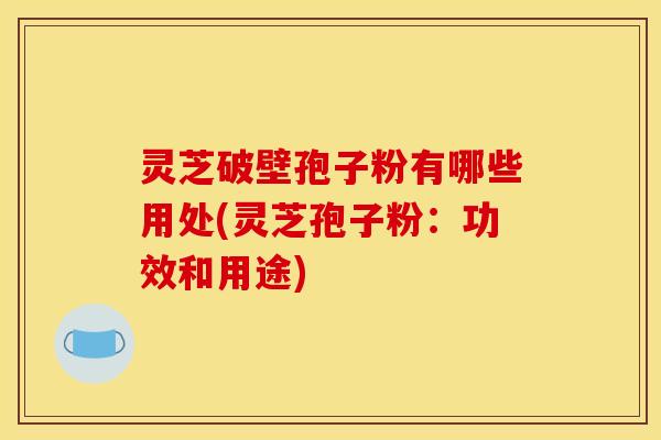 灵芝破壁孢子粉有哪些用处(灵芝孢子粉：功效和用途)