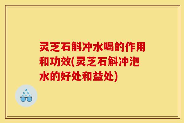 灵芝石斛冲水喝的作用和功效(灵芝石斛冲泡水的好处和益处)