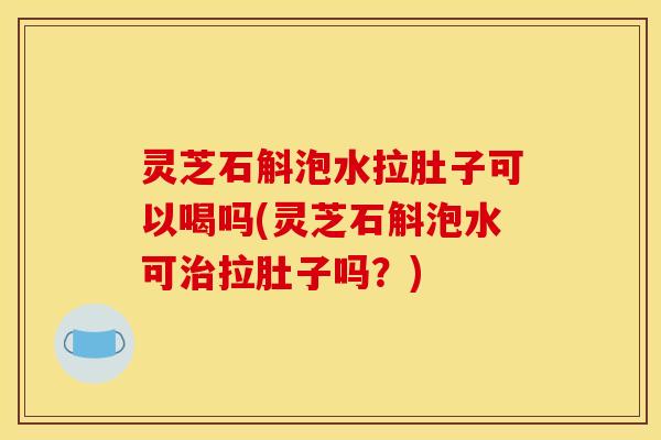 灵芝石斛泡水拉肚子可以喝吗(灵芝石斛泡水可治拉肚子吗？)