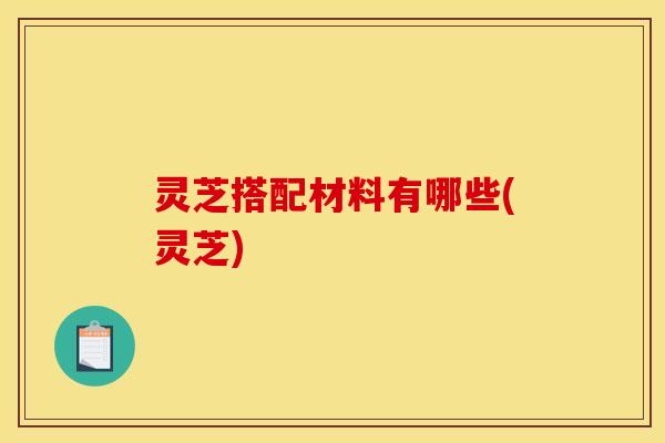 灵芝搭配材料有哪些(灵芝)