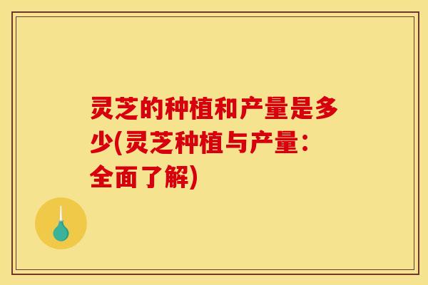 灵芝的种植和产量是多少(灵芝种植与产量：全面了解)