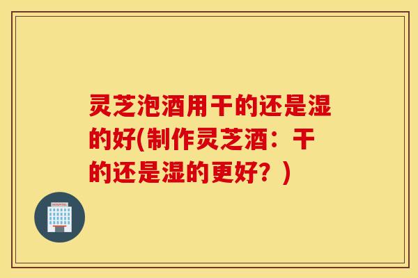 灵芝泡酒用干的还是湿的好(制作灵芝酒：干的还是湿的更好？)
