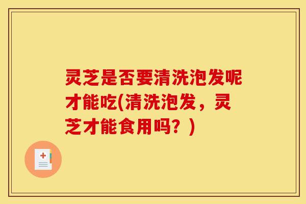 灵芝是否要清洗泡发呢才能吃(清洗泡发，灵芝才能食用吗？)