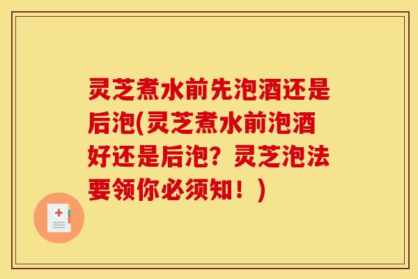 灵芝煮水前先泡酒还是后泡(灵芝煮水前泡酒好还是后泡？灵芝泡法要领你必须知！)