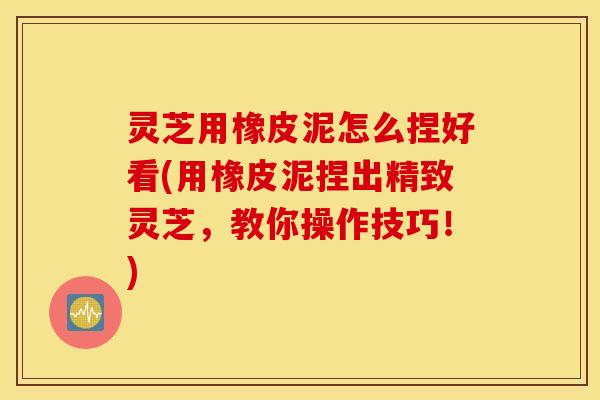 灵芝用橡皮泥怎么捏好看(用橡皮泥捏出精致灵芝，教你操作技巧！)