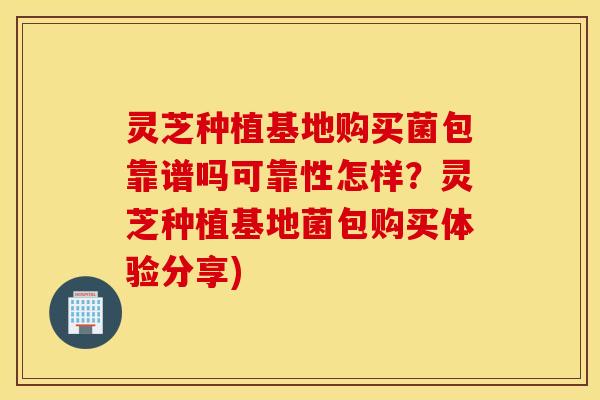 灵芝种植基地购买菌包靠谱吗可靠性怎样？灵芝种植基地菌包购买体验分享)