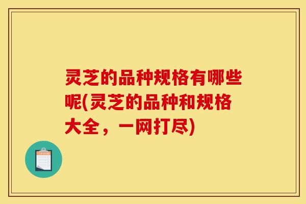 灵芝的品种规格有哪些呢(灵芝的品种和规格大全，一网打尽)