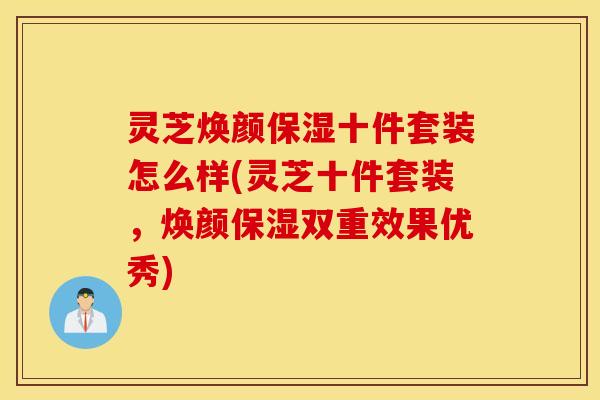 灵芝焕颜保湿十件套装怎么样(灵芝十件套装，焕颜保湿双重效果优秀)