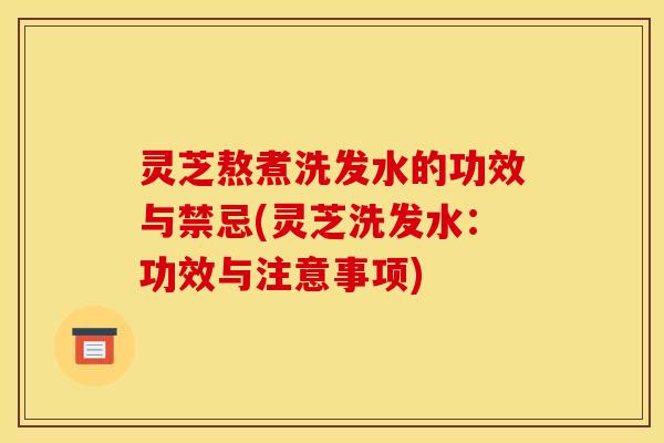 灵芝熬煮洗发水的功效与禁忌(灵芝洗发水：功效与注意事项)