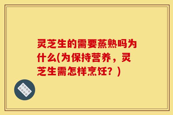 灵芝生的需要蒸熟吗为什么(为保持营养，灵芝生需怎样烹饪？)