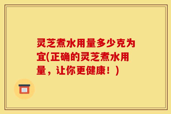 灵芝煮水用量多少克为宜(正确的灵芝煮水用量，让你更健康！)