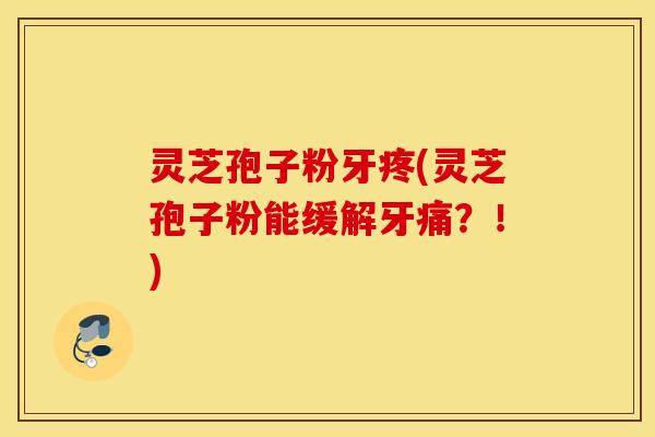 灵芝孢子粉牙疼(灵芝孢子粉能缓解牙痛？！)